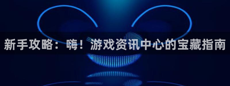 星欧娱乐平台：新手攻略：嗨！游戏资讯中心的宝藏指南